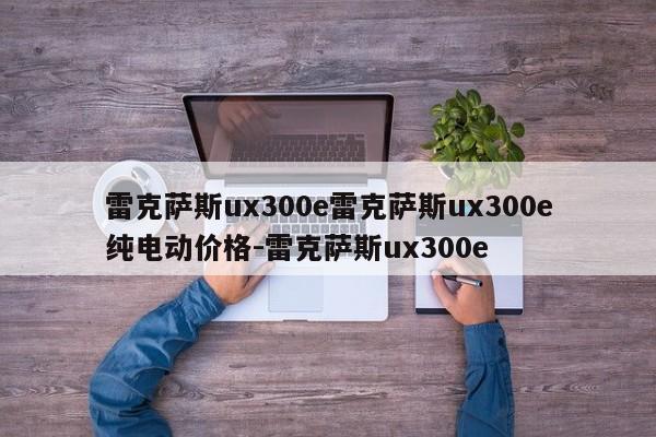 雷克萨斯ux300e雷克萨斯ux300e纯电动价格-雷克萨斯ux300e
