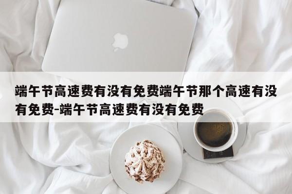 端午节高速费有没有免费端午节那个高速有没有免费-端午节高速费有没有免费