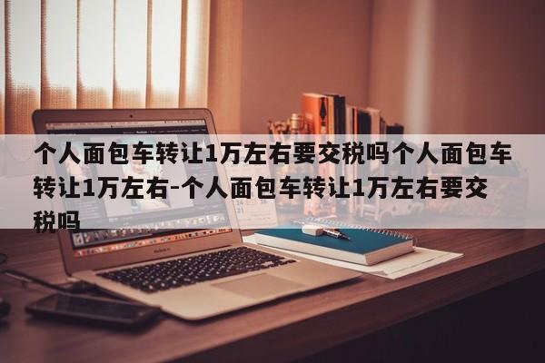 个人面包车转让1万左右要交税吗个人面包车转让1万左右-个人面包车转让1万左右要交税吗