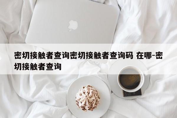 密切接触者查询密切接触者查询码 在哪-密切接触者查询