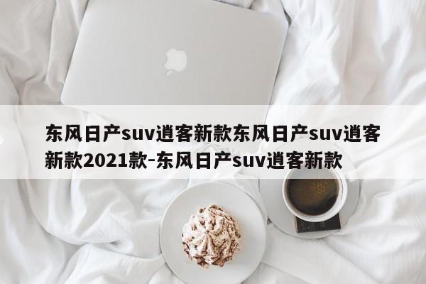 东风日产suv逍客新款东风日产suv逍客新款2021款-东风日产suv逍客新款