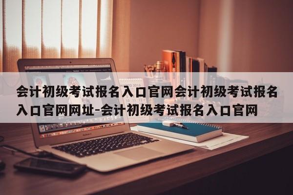 会计初级考试报名入口官网会计初级考试报名入口官网网址-会计初级考试报名入口官网