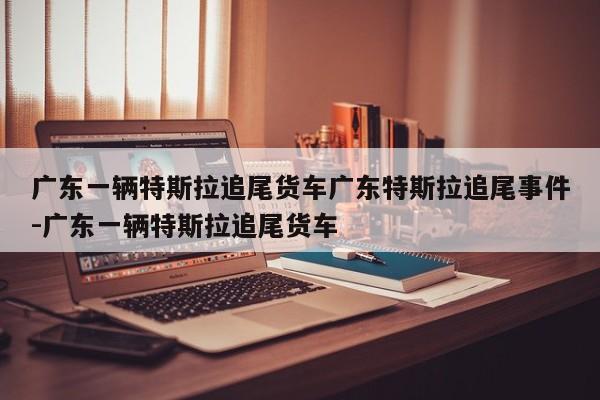 广东一辆特斯拉追尾货车广东特斯拉追尾事件-广东一辆特斯拉追尾货车