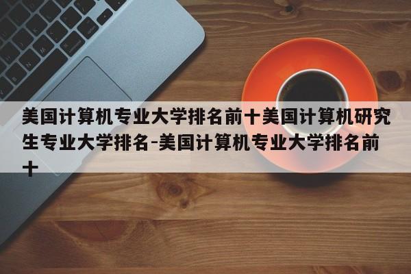 美国计算机专业大学排名前十美国计算机研究生专业大学排名-美国计算机专业大学排名前十
