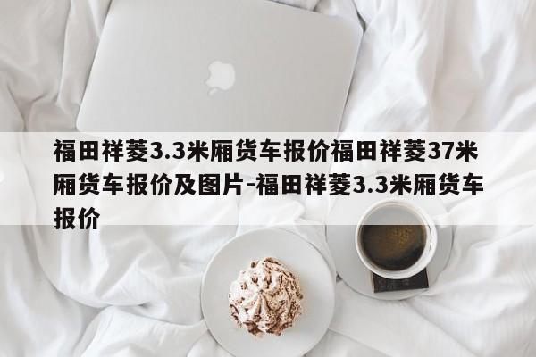 福田祥菱3.3米厢货车报价福田祥菱37米厢货车报价及图片-福田祥菱3.3米厢货车报价