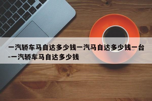一汽轿车马自达多少钱一汽马自达多少钱一台-一汽轿车马自达多少钱
