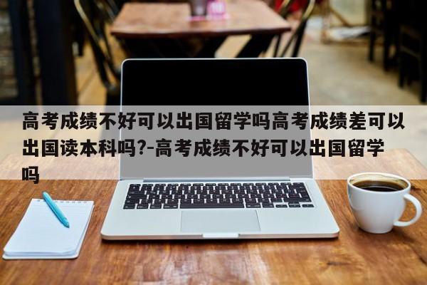 高考成绩不好可以出国留学吗高考成绩差可以出国读本科吗?-高考成绩不好可以出国留学吗