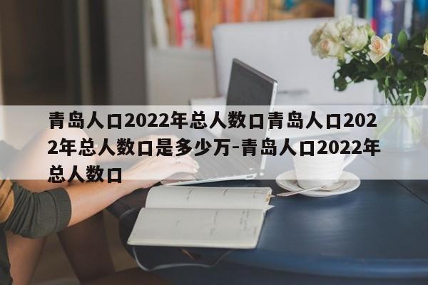 青岛人口2022年总人数口青岛人口2022年总人数口是多少万-青岛人口2022年总人数口