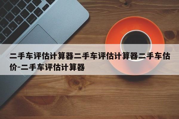 二手车评估计算器二手车评估计算器二手车估价-二手车评估计算器