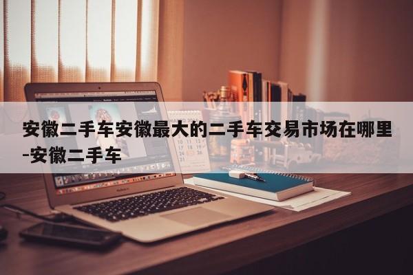 安徽二手车安徽最大的二手车交易市场在哪里-安徽二手车