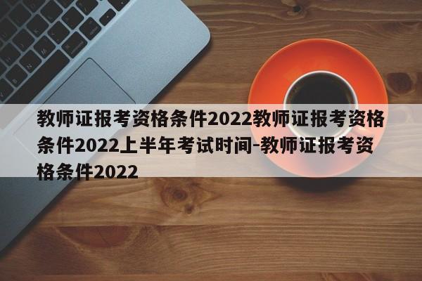 教师证报考资格条件2022教师证报考资格条件2022上半年考试时间-教师证报考资格条件2022