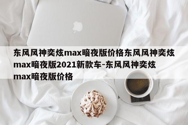 东风风神奕炫max暗夜版价格东风风神奕炫max暗夜版2021新款车-东风风神奕炫max暗夜版价格