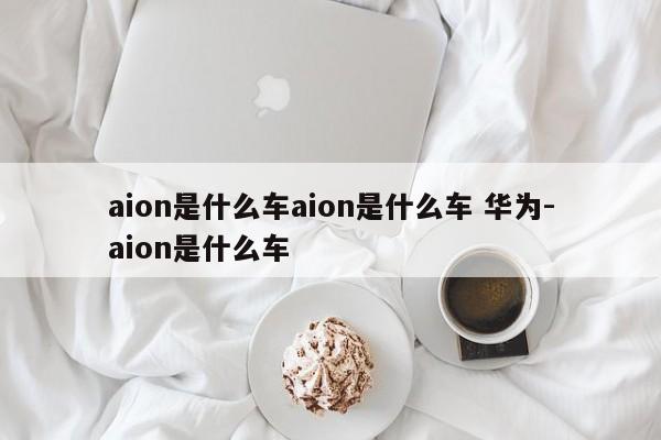 aion是什么车aion是什么车 华为-aion是什么车