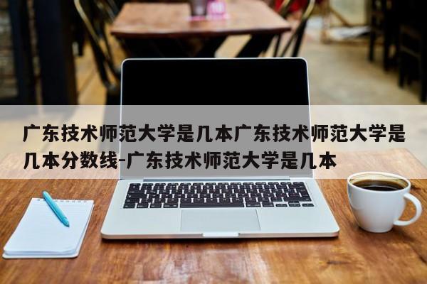 广东技术师范大学是几本广东技术师范大学是几本分数线-广东技术师范大学是几本