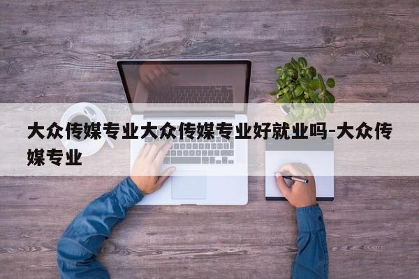 大众传媒专业大众传媒专业好就业吗-大众传媒专业