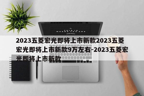 2023五菱宏光即将上市新款2023五菱宏光即将上市新款9万左右-2023五菱宏光即将上市新款