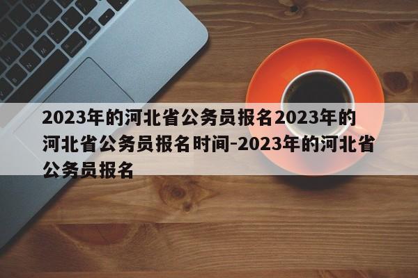 2023年的河北省公务员报名2023年的河北省公务员报名时间-2023年的河北省公务员报名