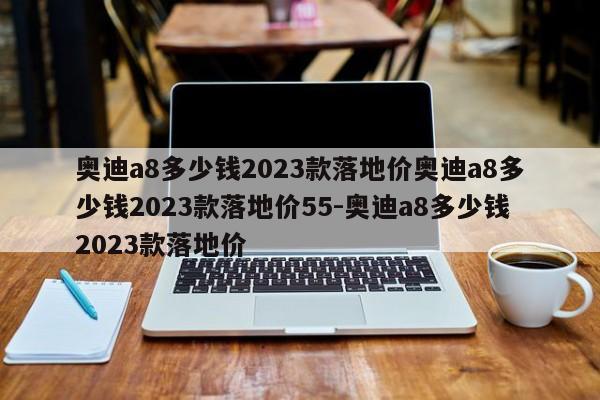 奥迪a8多少钱2023款落地价奥迪a8多少钱2023款落地价55-奥迪a8多少钱2023款落地价