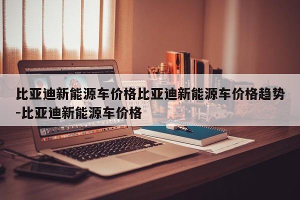 比亚迪新能源车价格比亚迪新能源车价格趋势-比亚迪新能源车价格