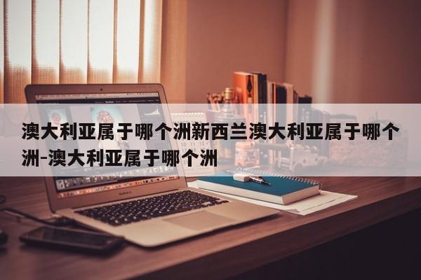 澳大利亚属于哪个洲新西兰澳大利亚属于哪个洲-澳大利亚属于哪个洲
