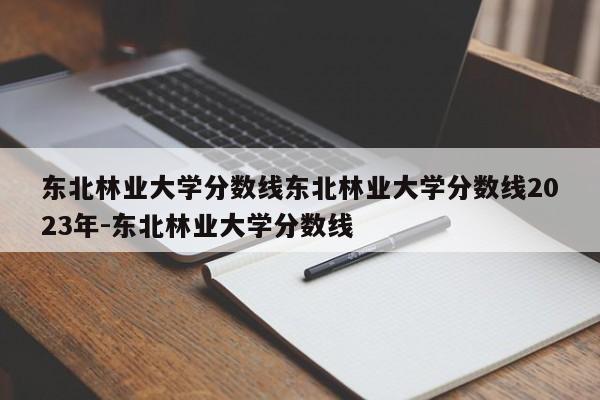 东北林业大学分数线东北林业大学分数线2023年-东北林业大学分数线