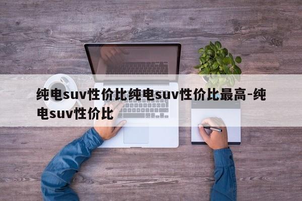 纯电suv性价比纯电suv性价比最高-纯电suv性价比