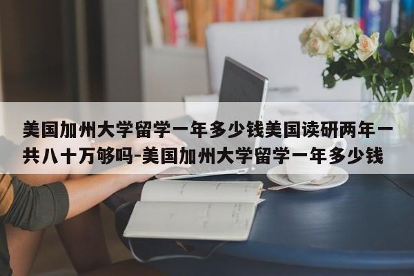 美国加州大学留学一年多少钱美国读研两年一共八十万够吗-美国加州大学留学一年多少钱