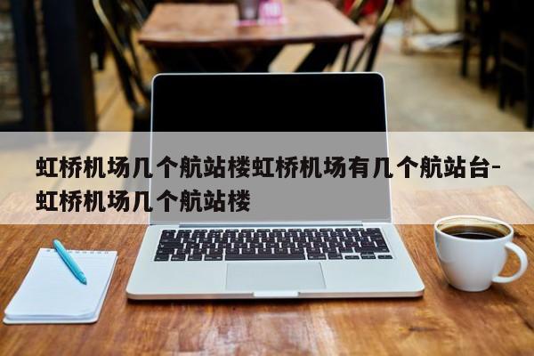 虹桥机场几个航站楼虹桥机场有几个航站台-虹桥机场几个航站楼