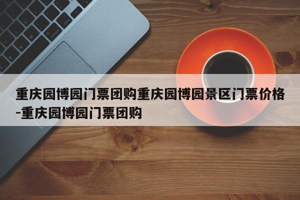 重庆园博园门票团购重庆园博园景区门票价格-重庆园博园门票团购