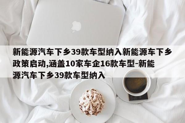 新能源汽车下乡39款车型纳入新能源车下乡政策启动,涵盖10家车企16款车型-新能源汽车下乡39款车型纳入