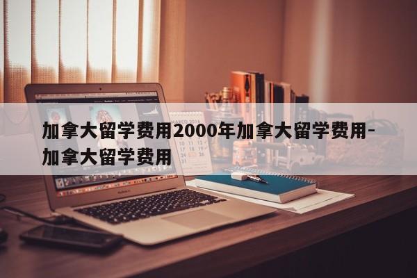 加拿大留学费用2000年加拿大留学费用-加拿大留学费用
