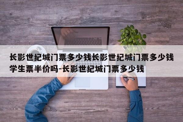 长影世纪城门票多少钱长影世纪城门票多少钱学生票半价吗-长影世纪城门票多少钱