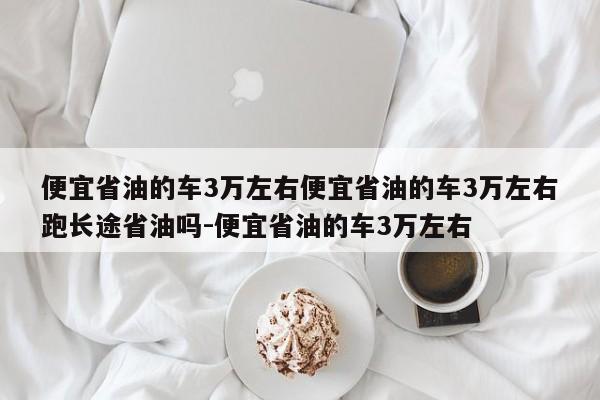 便宜省油的车3万左右便宜省油的车3万左右跑长途省油吗-便宜省油的车3万左右