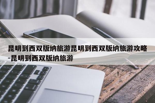 昆明到西双版纳旅游昆明到西双版纳旅游攻略-昆明到西双版纳旅游