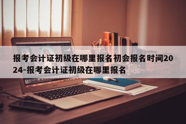 报考会计证初级在哪里报名初会报名时间2024-报考会计证初级在哪里报名