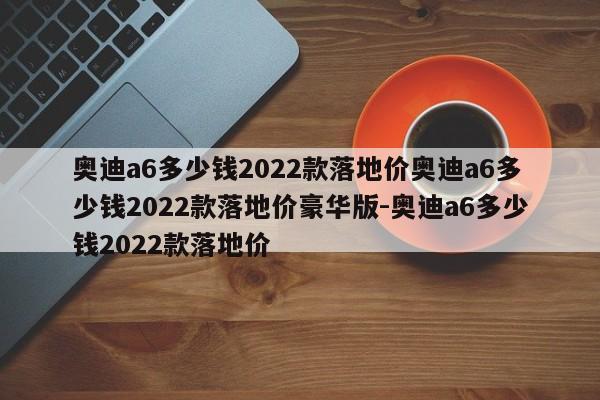 奥迪a6多少钱2022款落地价奥迪a6多少钱2022款落地价豪华版-奥迪a6多少钱2022款落地价