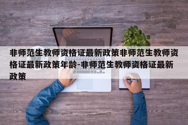 非师范生教师资格证最新政策非师范生教师资格证最新政策年龄-非师范生教师资格证最新政策