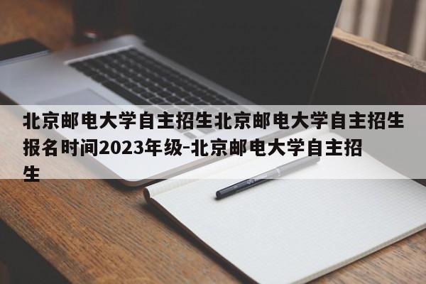 北京邮电大学自主招生北京邮电大学自主招生报名时间2023年级-北京邮电大学自主招生