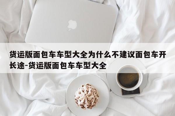 货运版面包车车型大全为什么不建议面包车开长途-货运版面包车车型大全