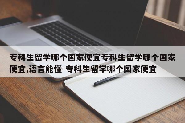 专科生留学哪个国家便宜专科生留学哪个国家便宜,语言能懂-专科生留学哪个国家便宜