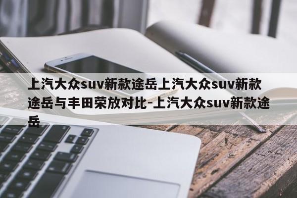 上汽大众suv新款途岳上汽大众suv新款途岳与丰田荣放对比-上汽大众suv新款途岳