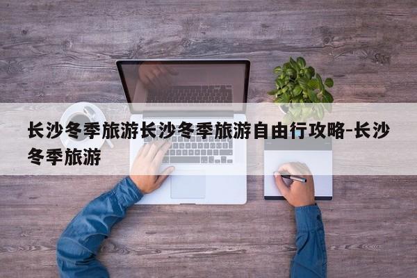 长沙冬季旅游长沙冬季旅游自由行攻略-长沙冬季旅游