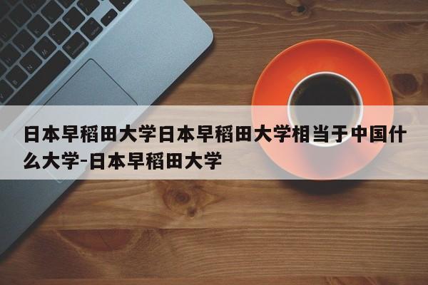 日本早稻田大学日本早稻田大学相当于中国什么大学-日本早稻田大学