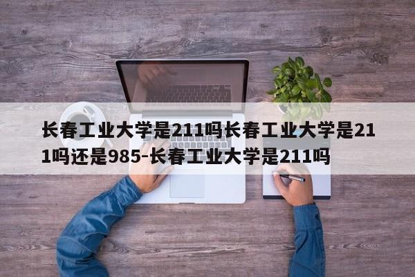 长春工业大学是211吗长春工业大学是211吗还是985-长春工业大学是211吗