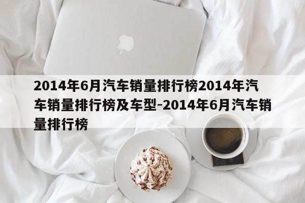 2014年6月汽车销量排行榜2014年汽车销量排行榜及车型-2014年6月汽车销量排行榜