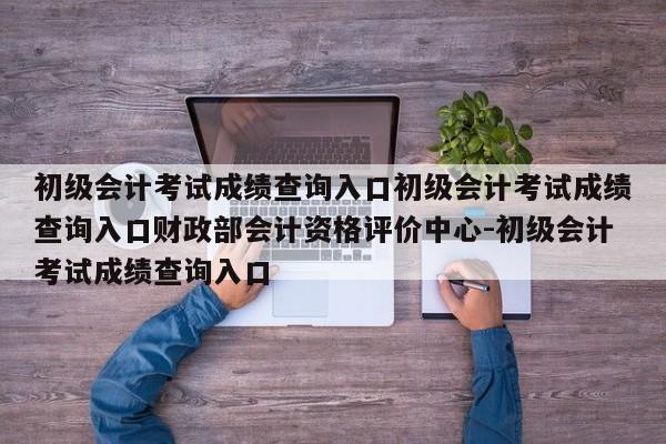 初级会计考试成绩查询入口初级会计考试成绩查询入口财政部会计资格评价中心-初级会计考试成绩查询入口