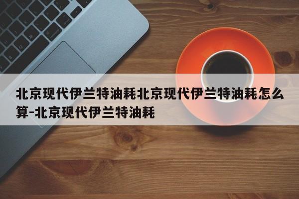 北京现代伊兰特油耗北京现代伊兰特油耗怎么算-北京现代伊兰特油耗