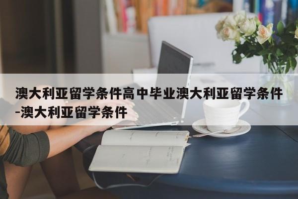澳大利亚留学条件高中毕业澳大利亚留学条件-澳大利亚留学条件