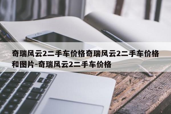 奇瑞风云2二手车价格奇瑞风云2二手车价格和图片-奇瑞风云2二手车价格