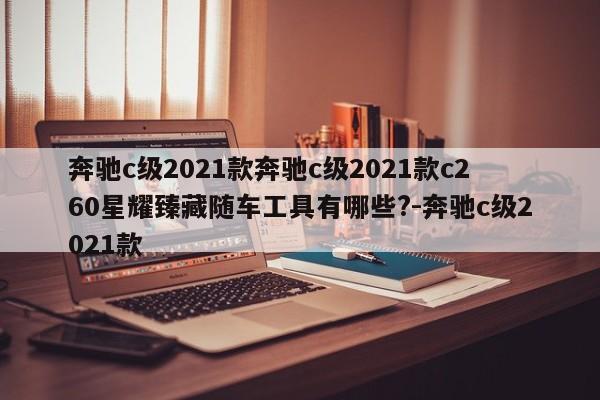 奔驰c级2021款奔驰c级2021款c260星耀臻藏随车工具有哪些?-奔驰c级2021款